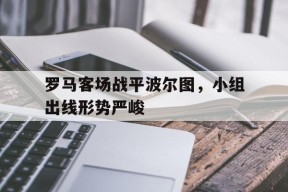 今年会官网-罗马客场战平波尔图，小组出线形势严峻的简单介绍