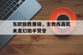 今年会娱乐-东欧稳胜晋级，主教练高奖未变幻拍手赞誉的简单介绍