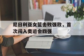 今年会娱乐官网-尼日利亚女篮击败强敌，首次闯入奥运会四强(尼日利亚女篮球)