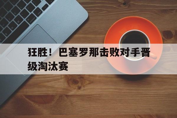 狂胜！巴塞罗那击败对手晋级淘汰赛(狂胜!巴塞罗那击败对手晋级淘汰赛了吗)